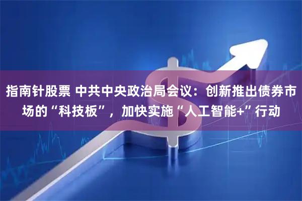 指南针股票 中共中央政治局会议：创新推出债券市场的“科技板”，加快实施“人工智能+”行动
