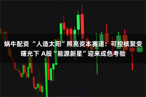 蜗牛配资 “人造太阳”照亮资本赛道：可控核聚变曙光下 A股“能源新星”迎来成色考验