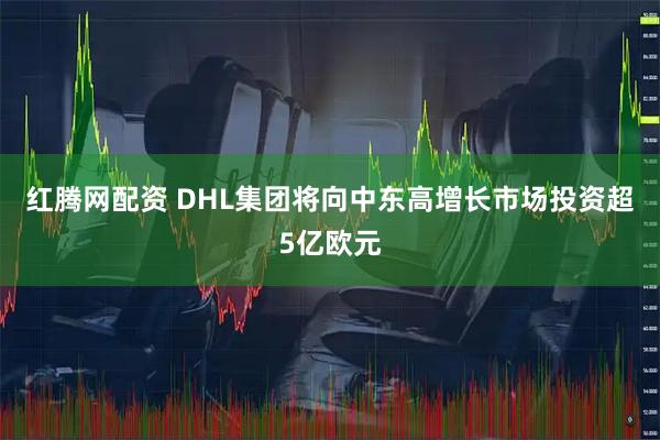 红腾网配资 DHL集团将向中东高增长市场投资超5亿欧元