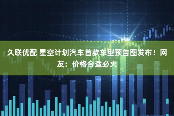 久联优配 星空计划汽车首款车型预告图发布！网友：价格合适必火
