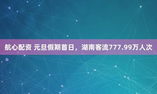 航心配资 元旦假期首日，湖南客流777.99万人次
