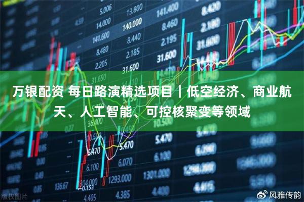 万银配资 每日路演精选项目｜低空经济、商业航天、人工智能、可控核聚变等领域