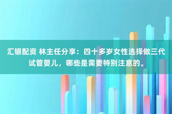 汇银配资 林主任分享：四十多岁女性选择做三代试管婴儿，哪些是需要特别注意的。
