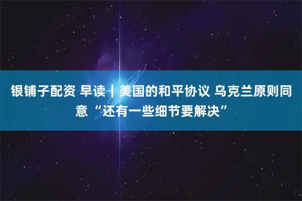 银铺子配资 早读｜美国的和平协议 乌克兰原则同意 “还有一些细节要解决”