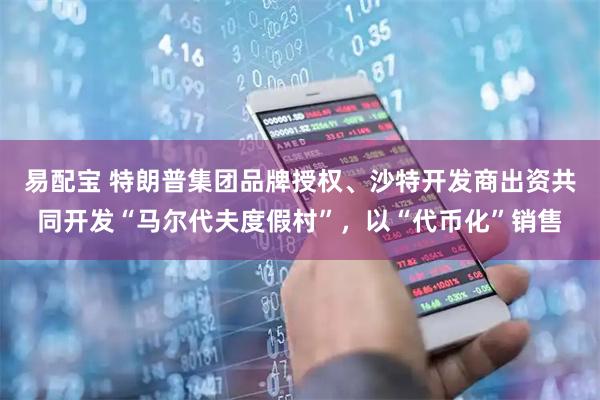 易配宝 特朗普集团品牌授权、沙特开发商出资共同开发“马尔代夫度假村”，以“代币化”销售