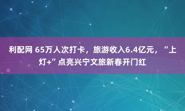 利配网 65万人次打卡，旅游收入6.4亿元，“上灯+”点亮兴宁文旅新春开门红