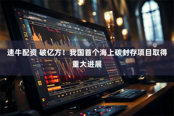 速牛配资 破亿方！我国首个海上碳封存项目取得重大进展