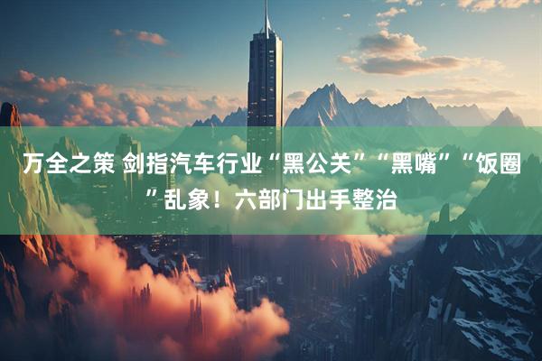 万全之策 剑指汽车行业“黑公关”“黑嘴”“饭圈”乱象！六部门出手整治