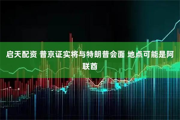 启天配资 普京证实将与特朗普会面 地点可能是阿联酋