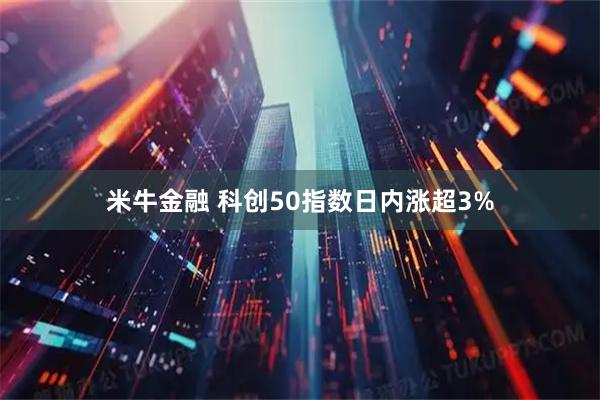 米牛金融 科创50指数日内涨超3%