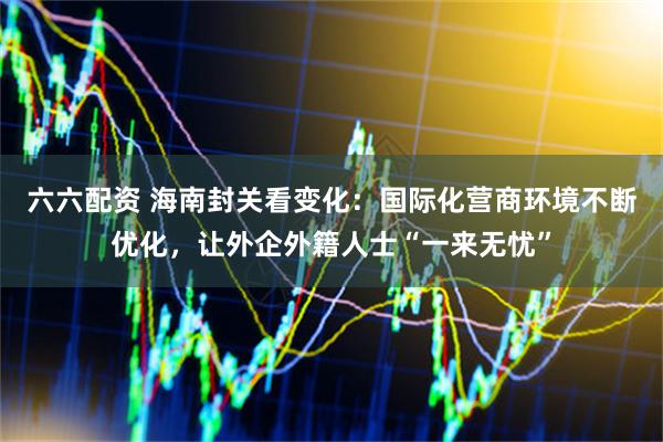 六六配资 海南封关看变化：国际化营商环境不断优化，让外企外籍人士“一来无忧”